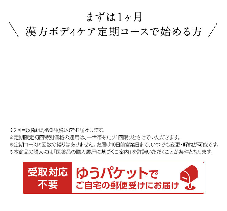 まずは1ヶ月漢方ボディケア定期コースで始める方  ※2回目以降は5,900円(税抜)でお届けします。 ※定期限定初回特別価格の適用は、一世帯あたり1回限りとさせていただきます。 ※定期コースに回数の縛りはありません。お届け10日前まで、いつでも変更・解約が可能です。 ※本商品の購入には「医薬品の購入履歴に基づくご案内」を許諾いただくことが条件となります。