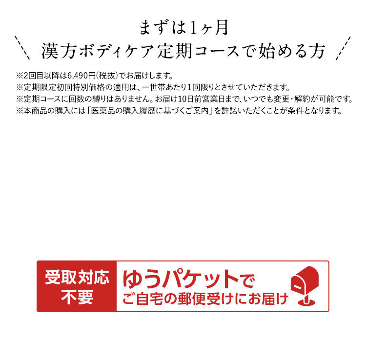 まずは1ヶ月漢方ボディケア定期コースで始める方  ※2回目以降は5,900円(税抜)でお届けします。 ※定期限定初回特別価格の適用は、一世帯あたり1回限りとさせていただきます。 ※定期コースに回数の縛りはありません。お届け10日前まで、いつでも変更・解約が可能です。 ※本商品の購入には「医薬品の購入履歴に基づくご案内」を許諾いただくことが条件となります。