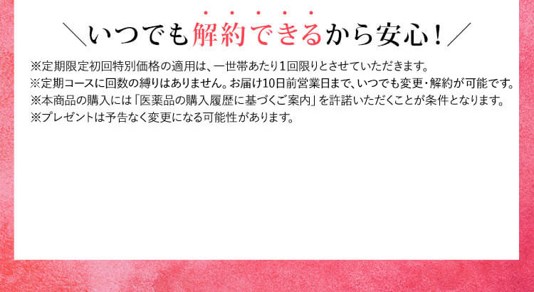 いつでも解約できるから安心！ ※定期限定初回特別価格の適用は、一世帯あたり1回限りとさせていただきます。 ※定期コースに回数の縛りはありません。お届け10日前まで、いつでも変更・解約が可能です。 ※本商品の購入には「医薬品の購入履歴に基づくご案内」を許諾いただくことが条件となります。 ※プレゼントは予告なく変更になる可能性があります。