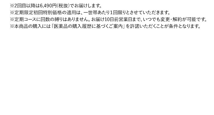 ※2回目以降は5,900円(税抜)でお届けします。 ※定期限定初回特別価格の適用は、一世帯あたり1回限りとさせていただきます。 ※定期コースに回数の縛りはありません。お届け10日前まで、いつでも変更・解約が可能です。 ※本商品の購入には「医薬品の購入履歴に基づくご案内」を許諾いただくことが条件となります。