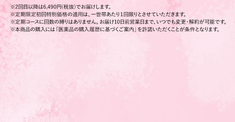※2回目以降は5,900円(税抜)でお届けします。 ※定期限定初回特別価格の適用は、一世帯あたり1回限りとさせていただきます。 ※定期コースに回数の縛りはありません。お届け10日前まで、いつでも変更・解約が可能です。 ※本商品の購入には「医薬品の購入履歴に基づくご案内」を許諾いただくことが条件となります。