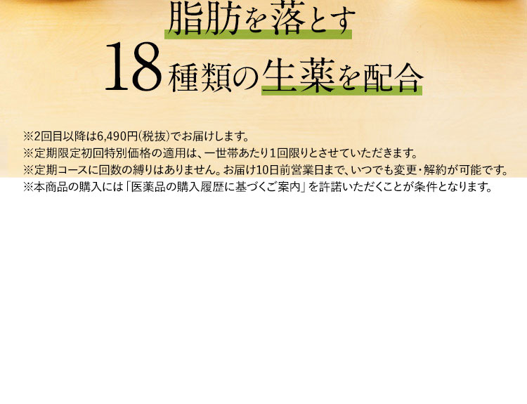 脂肪を落とす18種類の生薬を配合 ※2回目以降は5,900円(税抜)でお届けします。 ※定期限定初回特別価格の適用は、一世帯あたり1回限りとさせていただきます。 ※定期コースに回数の縛りはありません。お届け10日前まで、いつでも変更・解約が可能です。 ※本商品の購入には「医薬品の購入履歴に基づくご案内」を許諾いただくことが条件となります。