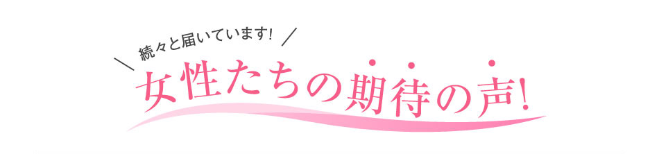 続々と届いています!女性たちの期待の声!